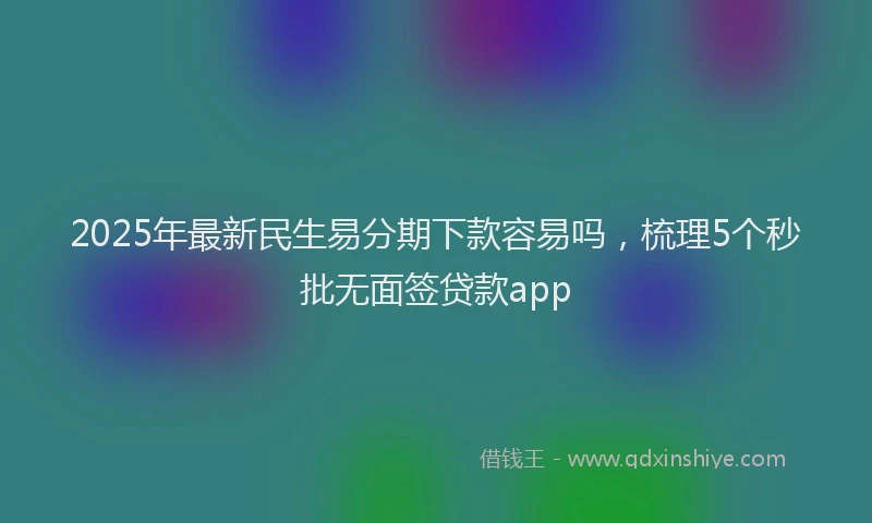 2025年最新民生易分期下款容易吗，梳理5个秒批无面签贷款app