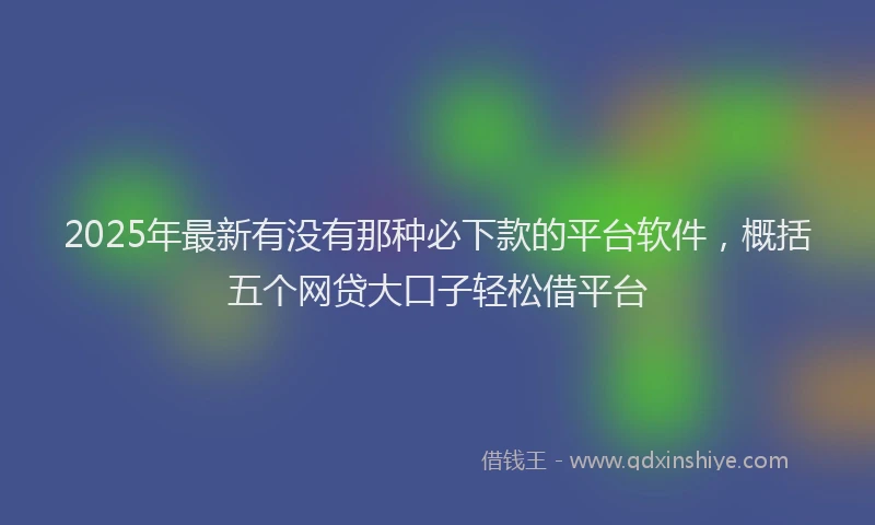 2025年最新有没有那种必下款的平台软件，概括五个网贷大口子轻松借平台