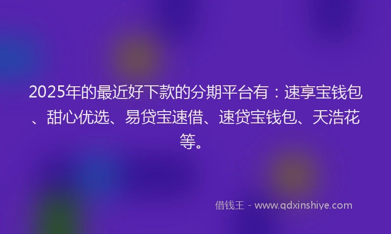 2025年的最近好下款的分期平台有：速享宝钱包、甜心优选、易贷宝速借、速贷宝钱包、天浩花等。