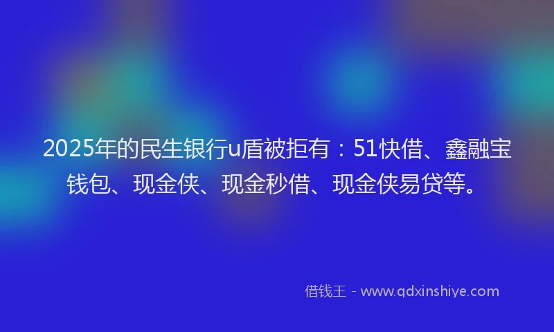 2025年的民生银行u盾被拒有：51快借、鑫融宝钱包、现金侠、现金秒借、现金侠易贷等。