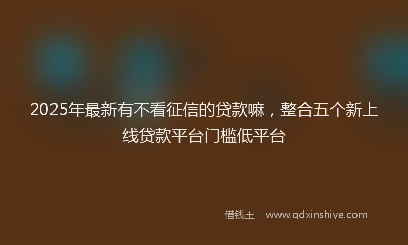 2025年最新有不看征信的贷款嘛，整合五个新上线贷款平台门槛低平台