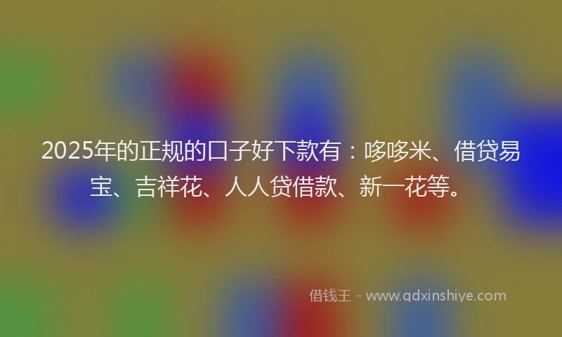 2025年的正规的口子好下款有：哆哆米、借贷易宝、吉祥花、人人贷借款、新一花等。