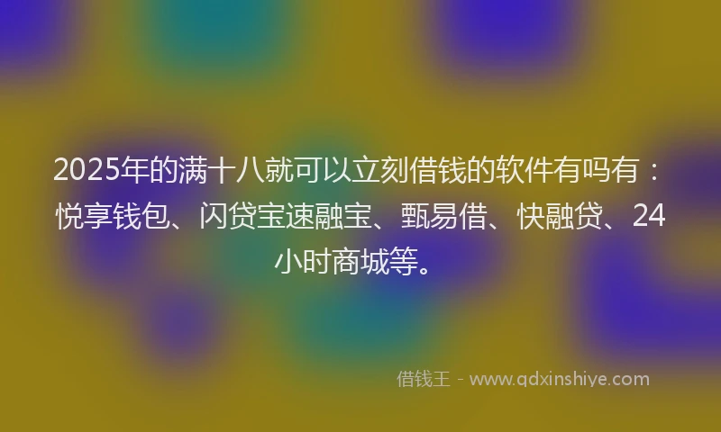 2025年的满十八就可以立刻借钱的软件有吗有：悦享钱包、闪贷宝速融宝、甄易借、快融贷、24小时商城等。