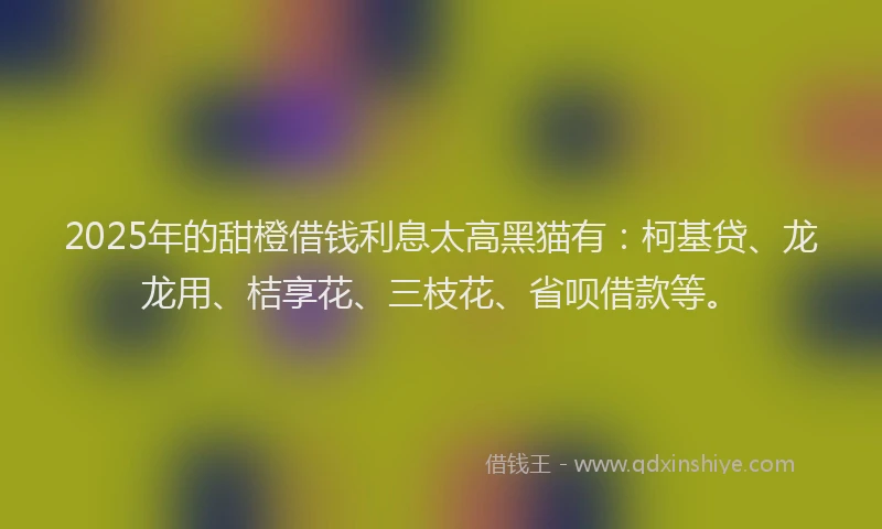 2025年的甜橙借钱利息太高黑猫有：柯基贷、龙龙用、桔享花、三枝花、省呗借款等。