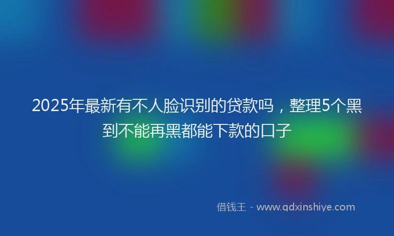 2025年最新有不人脸识别的贷款吗，整理5个黑到不能再黑都能下款的口子