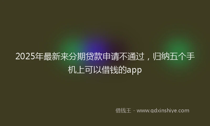 2025年最新来分期贷款申请不通过，归纳五个手机上可以借钱的app