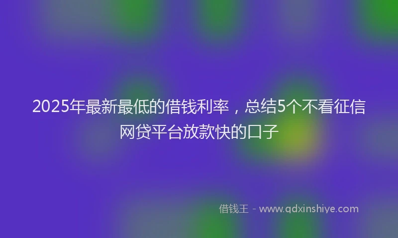 2025年最新最低的借钱利率，总结5个不看征信网贷平台放款快的口子