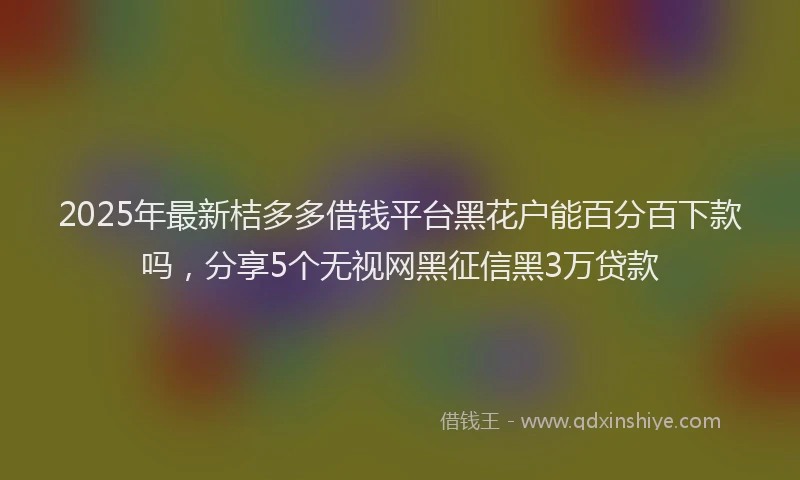2025年最新桔多多借钱平台黑花户能百分百下款吗，分享5个无视网黑征信黑3万贷款