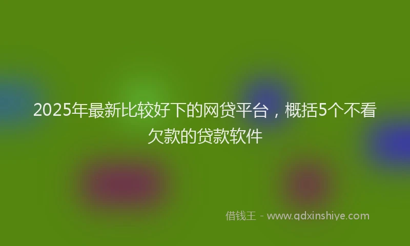 2025年最新比较好下的网贷平台，概括5个不看欠款的贷款软件