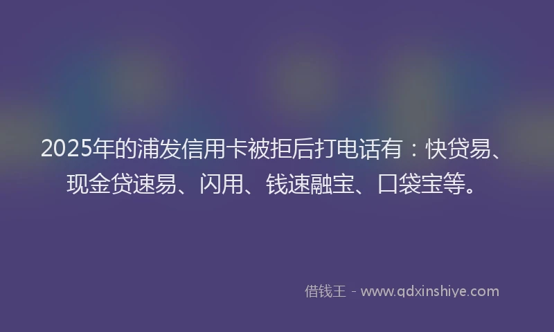 2025年的浦发信用卡被拒后打电话有：快贷易、现金贷速易、闪用、钱速融宝、口袋宝等。