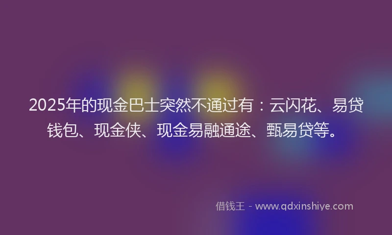 2025年的现金巴士突然不通过有：云闪花、易贷钱包、现金侠、现金易融通途、甄易贷等。