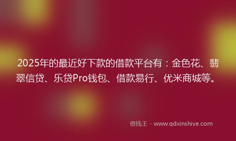 2025年的最近好下款的借款平台有：金色花、翡翠信贷、乐贷Pro钱包、借款易行、优米商城等。