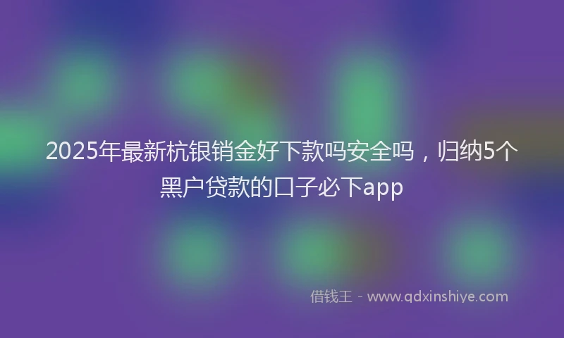 2025年最新杭银销金好下款吗安全吗，归纳5个黑户贷款的口子必下app