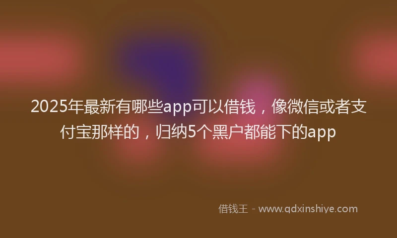 2025年最新有哪些app可以借钱，像微信或者支付宝那样的，归纳5个黑户都能下的app