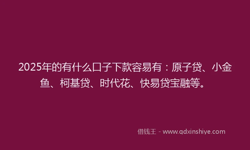 2025年的有什么口子下款容易有：原子贷、小金鱼、柯基贷、时代花、快易贷宝融等。
