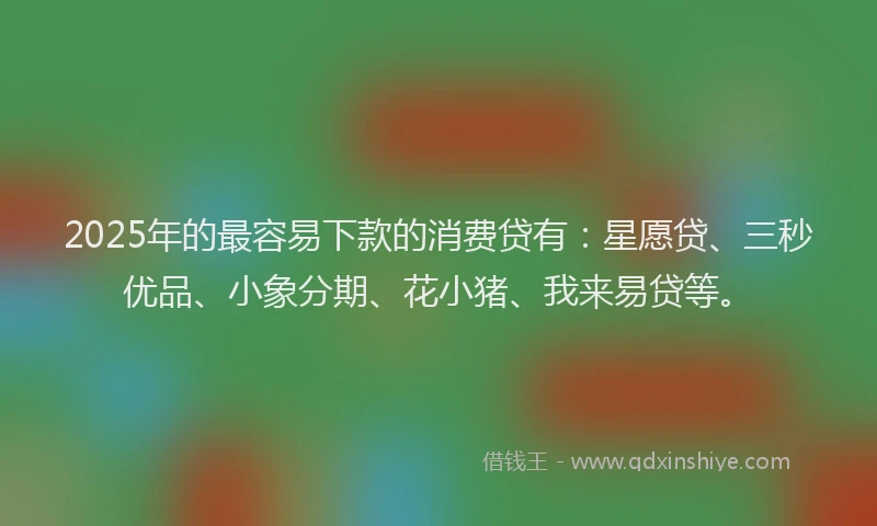 2025年的最容易下款的消费贷有：星愿贷、三秒优品、小象分期、花小猪、我来易贷等。