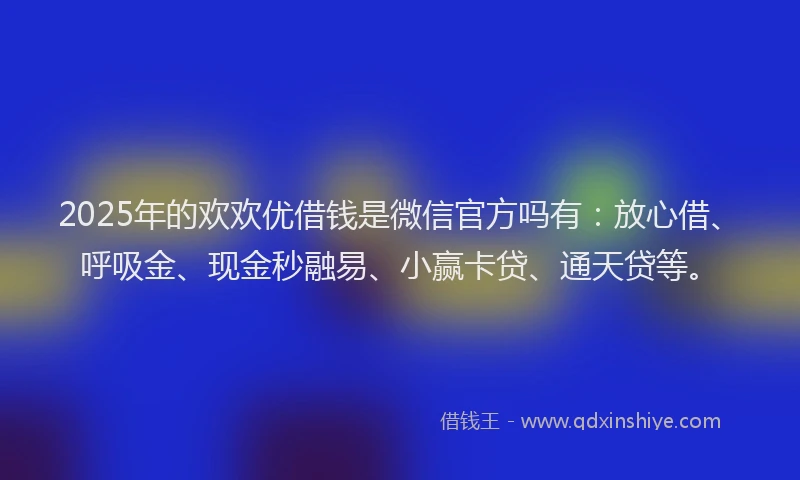 2025年的欢欢优借钱是微信官方吗有：放心借、呼吸金、现金秒融易、小赢卡贷、通天贷等。