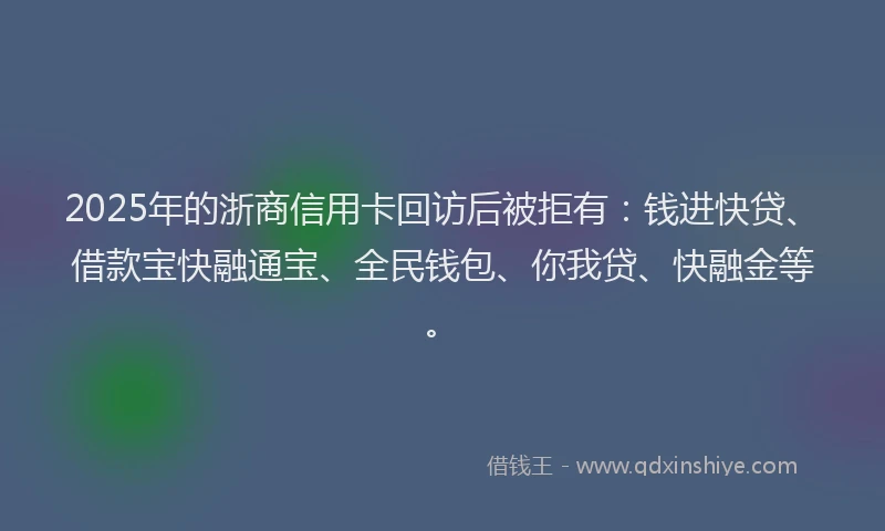 2025年的浙商信用卡回访后被拒有：钱进快贷、借款宝快融通宝、全民钱包、你我贷、快融金等。