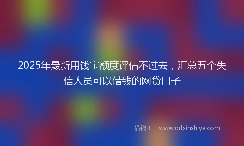 2025年最新用钱宝额度评估不过去，汇总五个失信人员可以借钱的网贷口子