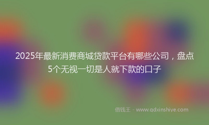 2025年最新消费商城贷款平台有哪些公司，盘点5个无视一切是人就下款的口子
