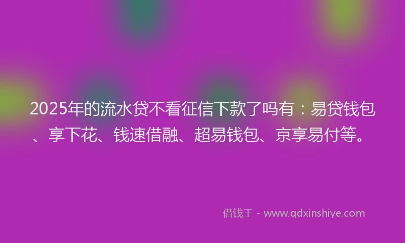 2025年的流水贷不看征信下款了吗有：易贷钱包、享下花、钱速借融、超易钱包、京享易付等。