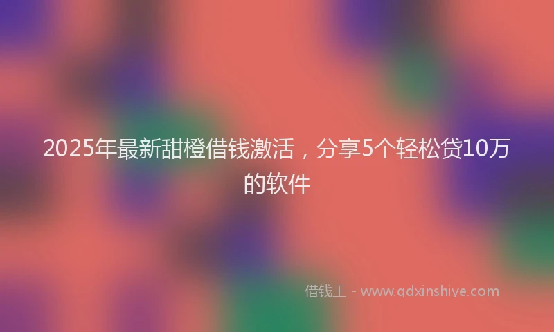 2025年最新甜橙借钱激活，分享5个轻松贷10万的软件
