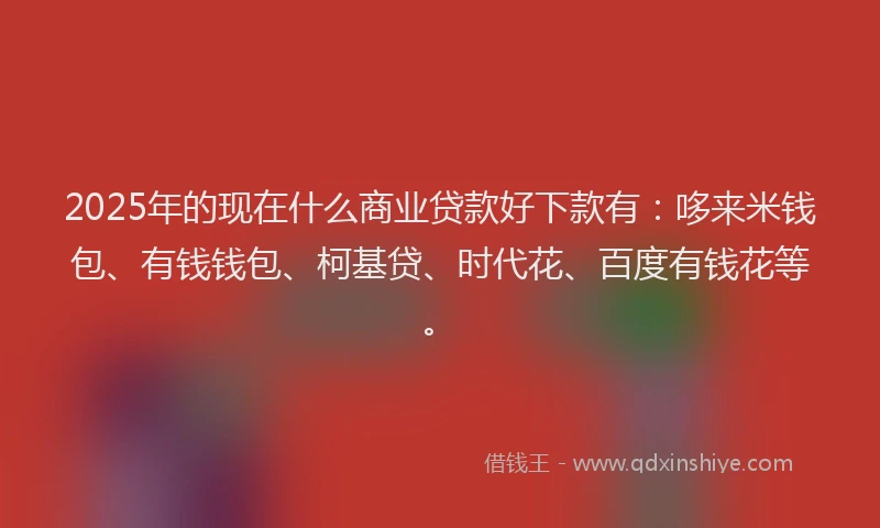 2025年的现在什么商业贷款好下款有：哆来米钱包、有钱钱包、柯基贷、时代花、百度有钱花等。