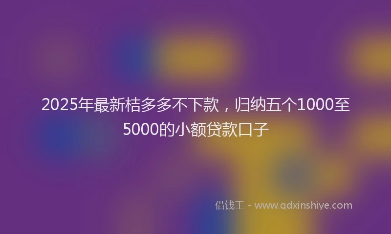 2025年最新桔多多不下款，归纳五个1000至5000的小额贷款口子