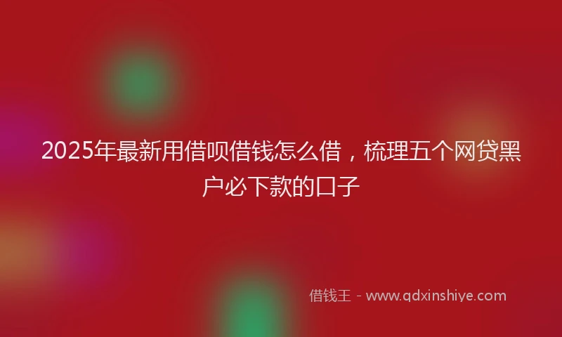 2025年最新用借呗借钱怎么借，梳理五个网贷黑户必下款的口子