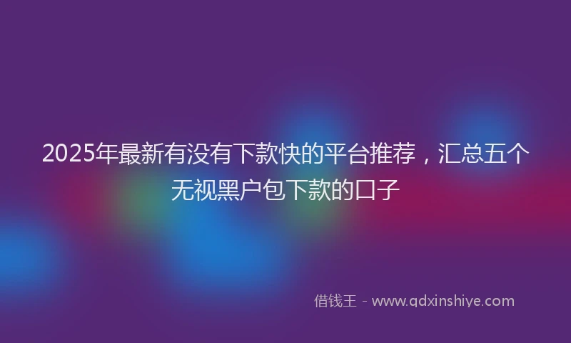 2025年最新有没有下款快的平台推荐，汇总五个无视黑户包下款的口子