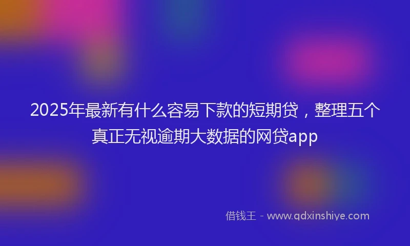 2025年最新有什么容易下款的短期贷，整理五个真正无视逾期大数据的网贷app
