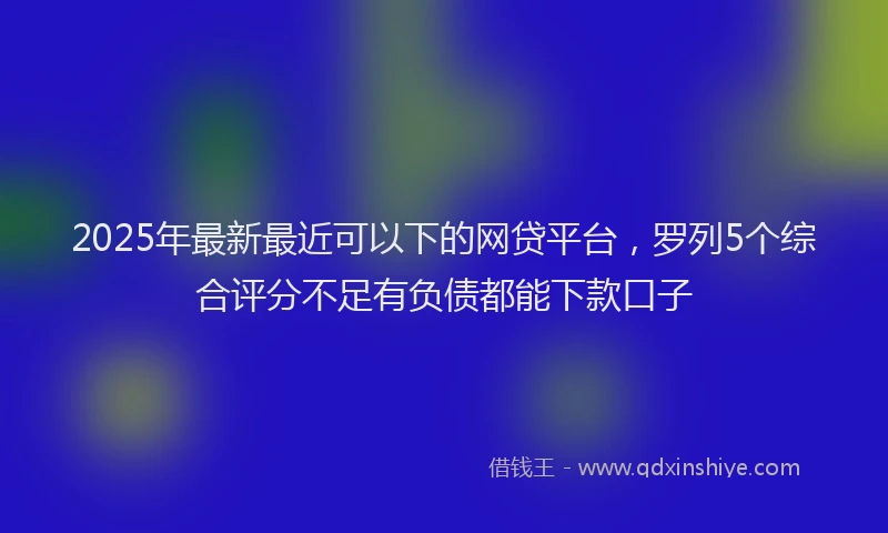 2025年最新最近可以下的网贷平台，罗列5个综合评分不足有负债都能下款口子
