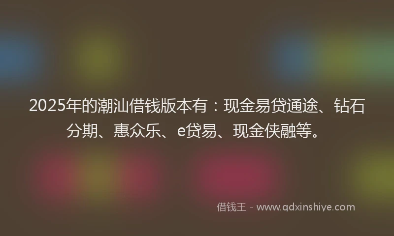 2025年的潮汕借钱版本有：现金易贷通途、钻石分期、惠众乐、e贷易、现金侠融等。