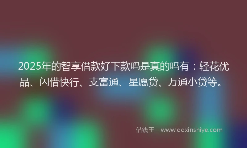 2025年的智享借款好下款吗是真的吗有：轻花优品、闪借快行、支富通、星愿贷、万通小贷等。