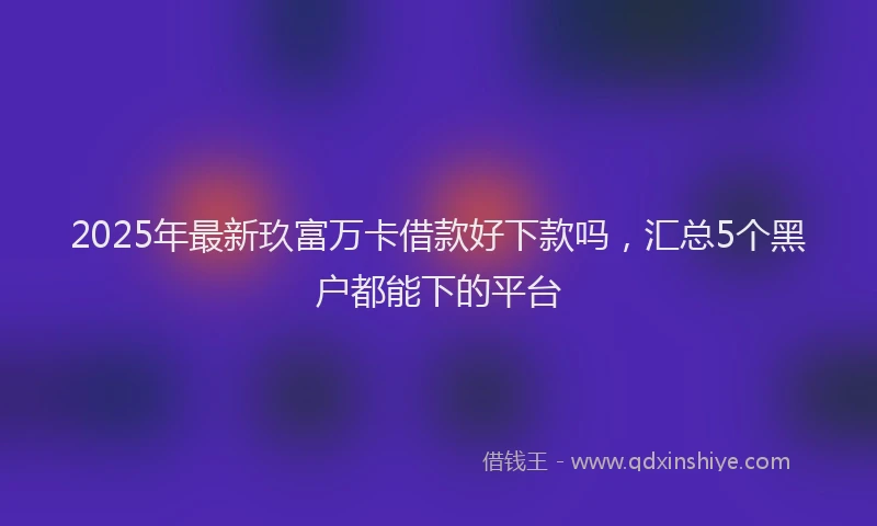 2025年最新玖富万卡借款好下款吗，汇总5个黑户都能下的平台