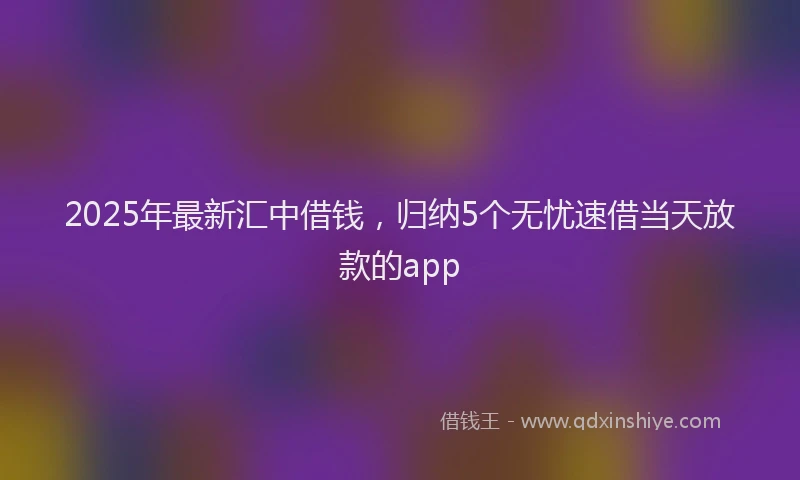 2025年最新汇中借钱，归纳5个无忧速借当天放款的app