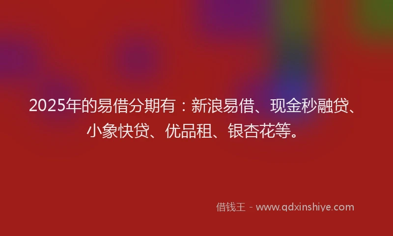 2025年的易借分期有：新浪易借、现金秒融贷、小象快贷、优品租、银杏花等。