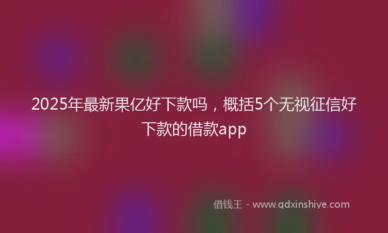 2025年最新果亿好下款吗，概括5个无视征信好下款的借款app