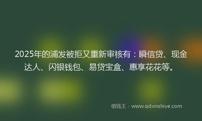 2025年的浦发被拒又重新审核有：瞬信贷、现金达人、闪银钱包、易贷宝盒、惠享花花等。