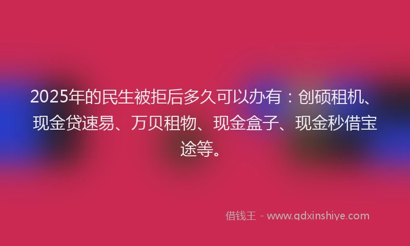 2025年的民生被拒后多久可以办有：创硕租机、现金贷速易、万贝租物、现金盒子、现金秒借宝途等。