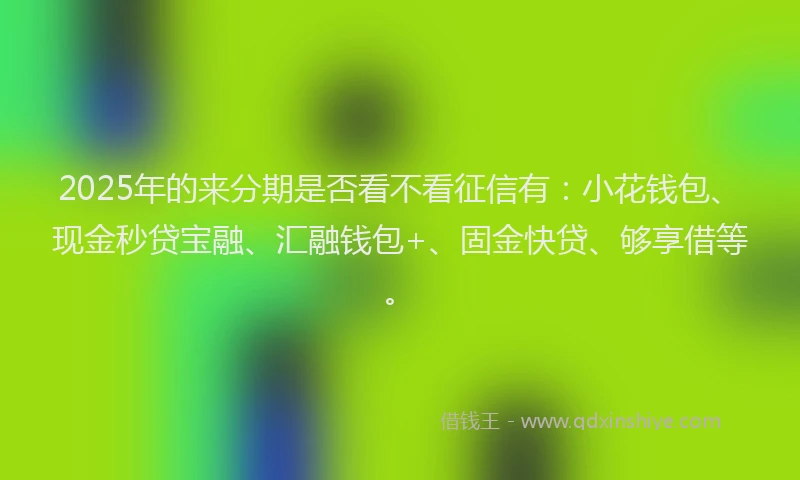 2025年的来分期是否看不看征信有：小花钱包、现金秒贷宝融、汇融钱包+、固金快贷、够享借等。