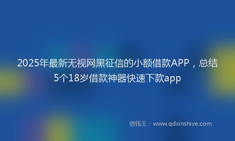 2025年最新无视网黑征信的小额借款APP，总结5个18岁借款神器快速下款app