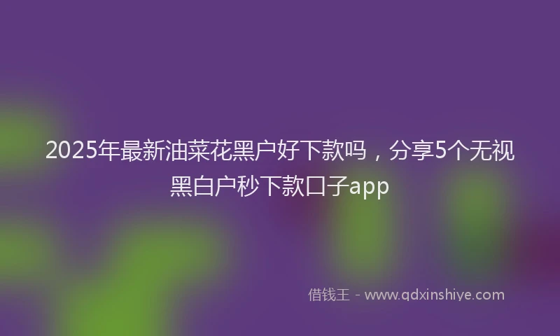 2025年最新油菜花黑户好下款吗，分享5个无视黑白户秒下款口子app