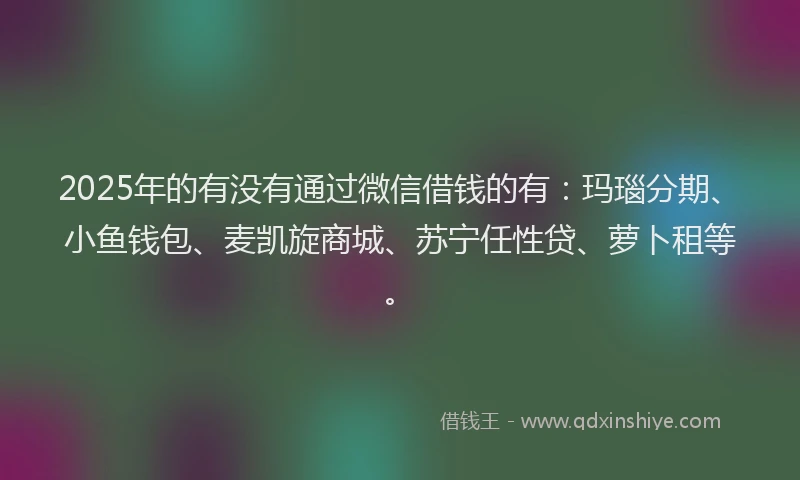 2025年的有没有通过微信借钱的有：玛瑙分期、小鱼钱包、麦凯旋商城、苏宁任性贷、萝卜租等。