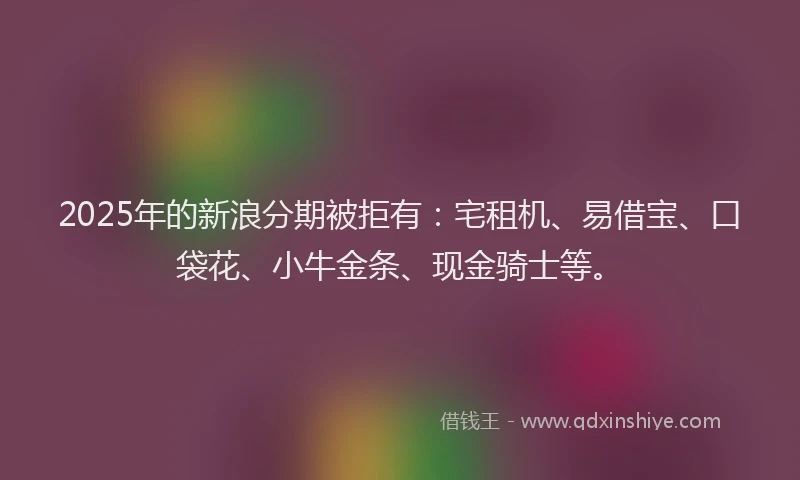 2025年的新浪分期被拒有：宅租机、易借宝、口袋花、小牛金条、现金骑士等。
