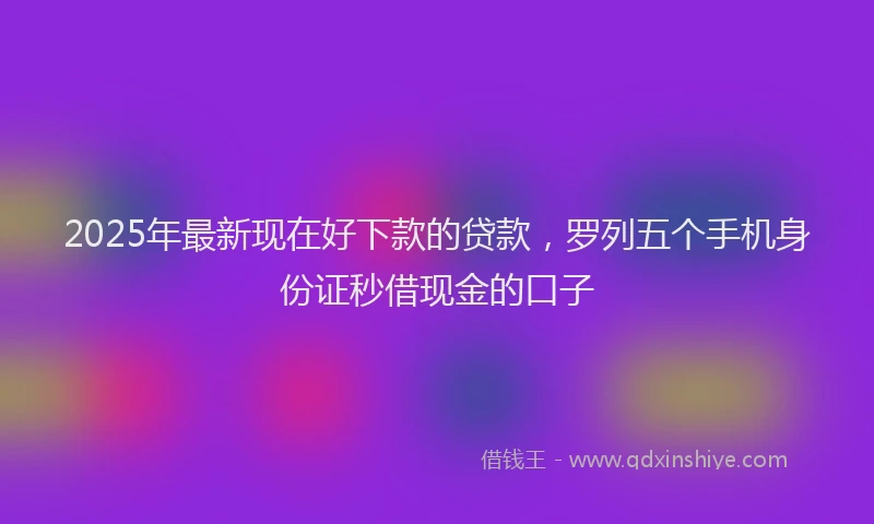 2025年最新现在好下款的贷款，罗列五个手机身份证秒借现金的口子