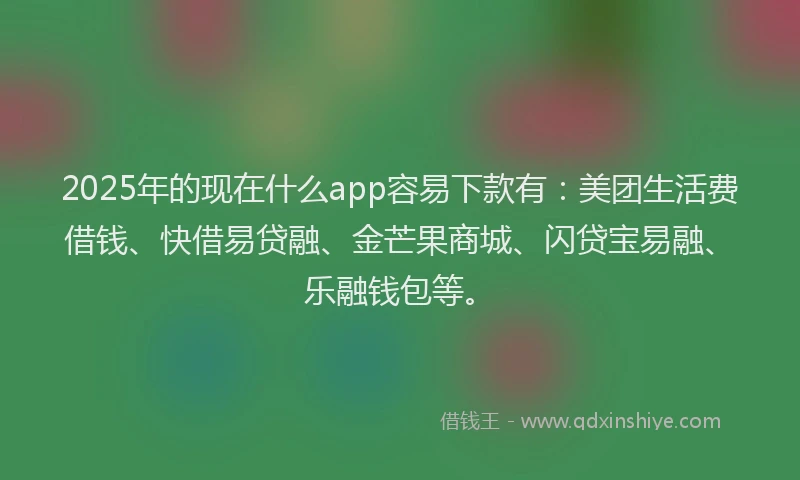 2025年的现在什么app容易下款有：美团生活费借钱、快借易贷融、金芒果商城、闪贷宝易融、乐融钱包等。