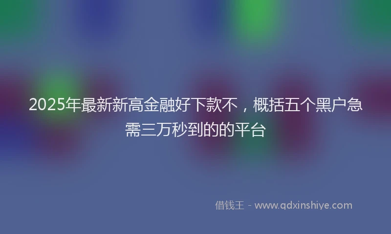 2025年最新新高金融好下款不，概括五个黑户急需三万秒到的的平台