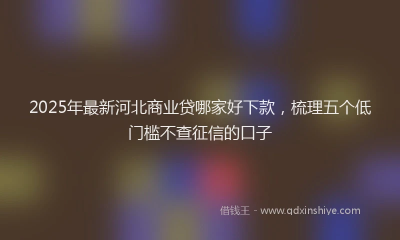 2025年最新河北商业贷哪家好下款，梳理五个低门槛不查征信的口子