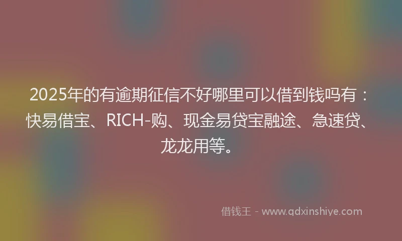 2025年的有逾期征信不好哪里可以借到钱吗有：快易借宝、RICH-购、现金易贷宝融途、急速贷、龙龙用等。